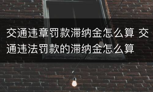 交通违章罚款滞纳金怎么算 交通违法罚款的滞纳金怎么算