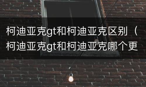 柯迪亚克gt和柯迪亚克区别（柯迪亚克gt和柯迪亚克哪个更值得购买）