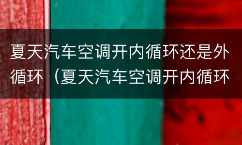 夏天汽车空调开内循环还是外循环（夏天汽车空调开内循环还是外循环凉快）