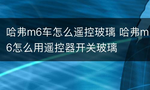 哈弗m6车怎么遥控玻璃 哈弗m6怎么用遥控器开关玻璃