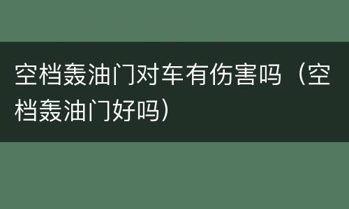 空档轰油门对车有伤害吗（空档轰油门好吗）