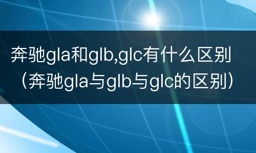 奔驰gla和glb,glc有什么区别（奔驰gla与glb与glc的区别）