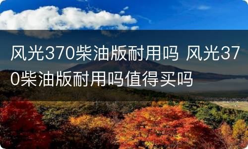 风光370柴油版耐用吗 风光370柴油版耐用吗值得买吗