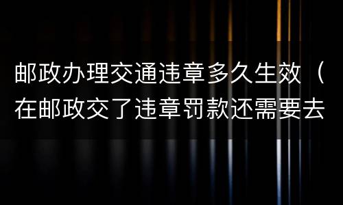 邮政办理交通违章多久生效（在邮政交了违章罚款还需要去交警吗）