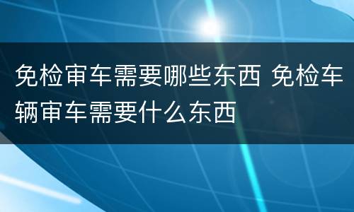 免检审车需要哪些东西 免检车辆审车需要什么东西