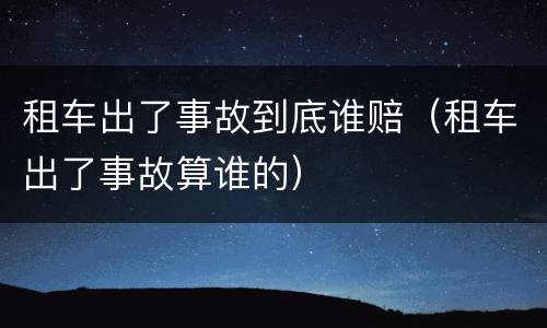 租车出了事故到底谁赔（租车出了事故算谁的）