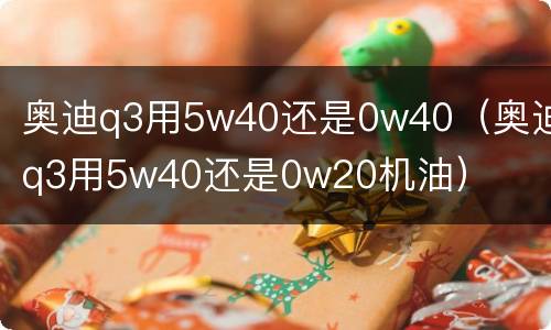 奥迪q3用5w40还是0w40（奥迪q3用5w40还是0w20机油）