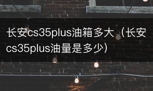 长安cs35plus油箱多大（长安cs35plus油量是多少）