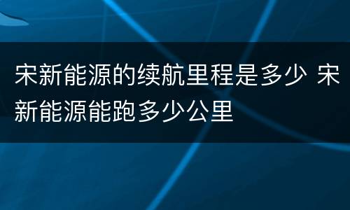 宋新能源的续航里程是多少 宋新能源能跑多少公里