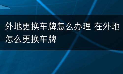 外地更换车牌怎么办理 在外地怎么更换车牌