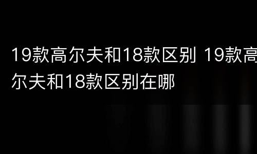 19款高尔夫和18款区别 19款高尔夫和18款区别在哪