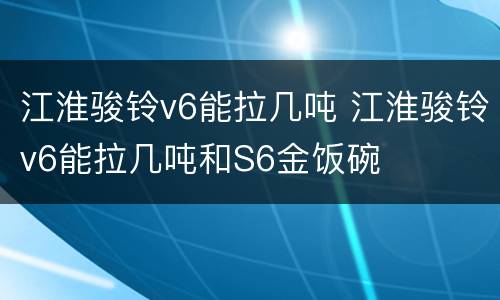 江淮骏铃v6能拉几吨 江淮骏铃v6能拉几吨和S6金饭碗