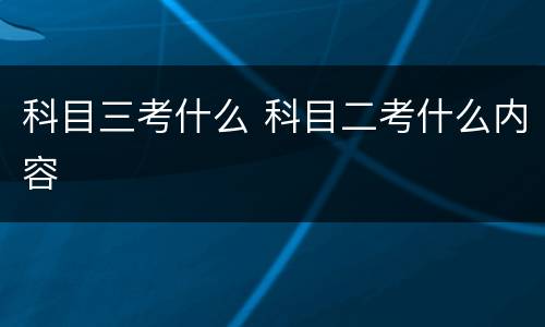 科目三考什么 科目二考什么内容