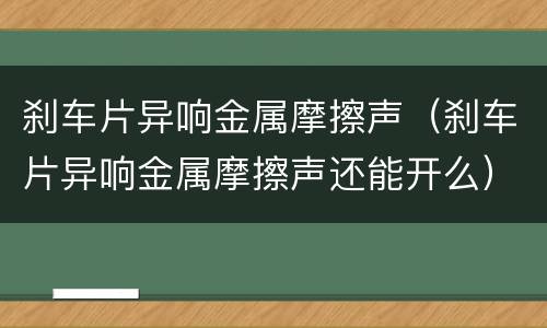 刹车片异响金属摩擦声（刹车片异响金属摩擦声还能开么）