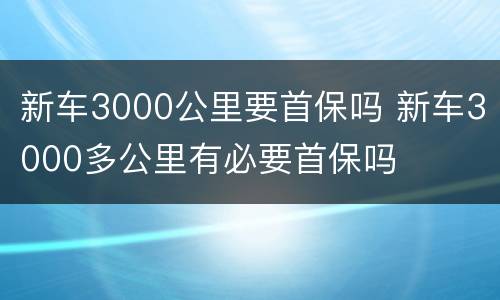 新车3000公里要首保吗 新车3000多公里有必要首保吗