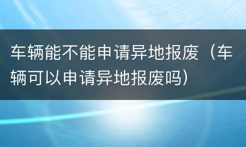 车辆能不能申请异地报废（车辆可以申请异地报废吗）