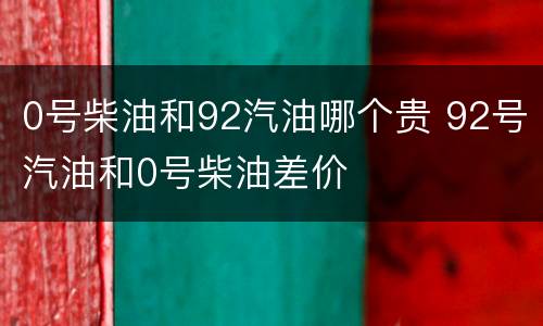 0号柴油和92汽油哪个贵 92号汽油和0号柴油差价