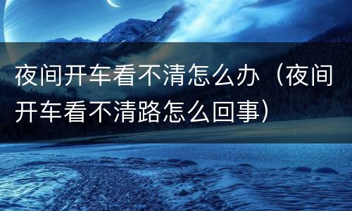 夜间开车看不清怎么办（夜间开车看不清路怎么回事）