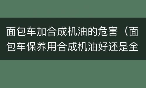 面包车加合成机油的危害（面包车保养用合成机油好还是全合成机油好?）