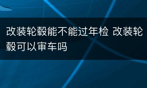 改装轮毂能不能过年检 改装轮毂可以审车吗