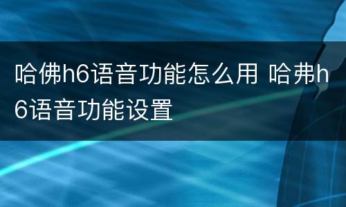 哈佛h6语音功能怎么用 哈弗h6语音功能设置