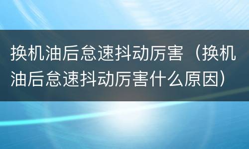 换机油后怠速抖动厉害（换机油后怠速抖动厉害什么原因）