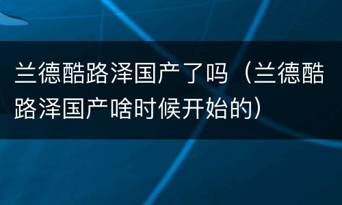 兰德酷路泽国产了吗（兰德酷路泽国产啥时候开始的）