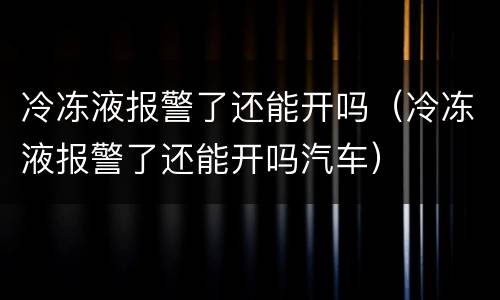 冷冻液报警了还能开吗（冷冻液报警了还能开吗汽车）