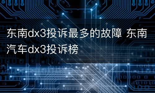 东南dx3投诉最多的故障 东南汽车dx3投诉榜