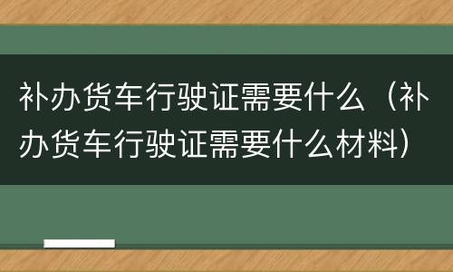 补办货车行驶证需要什么（补办货车行驶证需要什么材料）