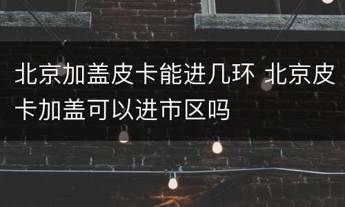 北京加盖皮卡能进几环 北京皮卡加盖可以进市区吗