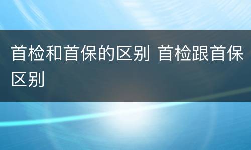 首检和首保的区别 首检跟首保区别