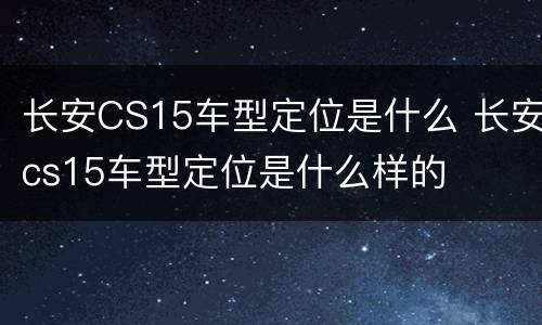 长安CS15车型定位是什么 长安cs15车型定位是什么样的