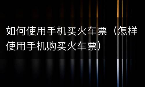 如何使用手机买火车票（怎样使用手机购买火车票）