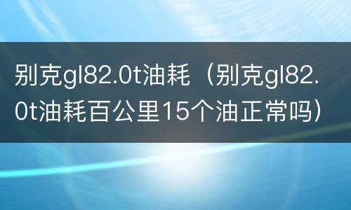 别克gl82.0t油耗（别克gl82.0t油耗百公里15个油正常吗）