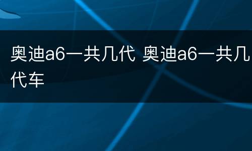 奥迪a6一共几代 奥迪a6一共几代车