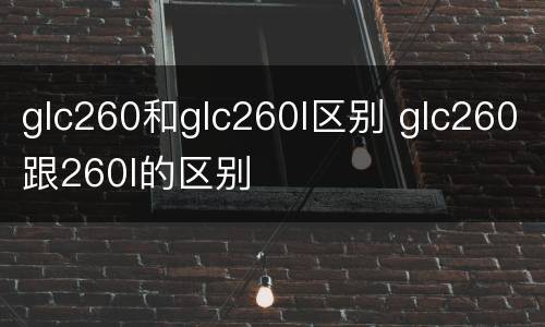 glc260和glc260l区别 glc260跟260l的区别