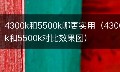 4300k和5500k哪更实用（4300k和5500k对比效果图）