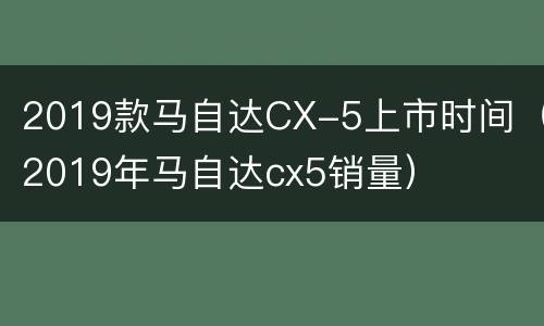 2019款马自达CX-5上市时间（2019年马自达cx5销量）