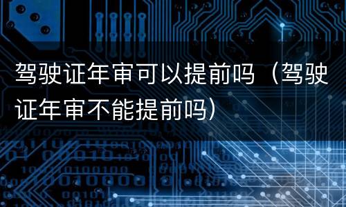 驾驶证年审可以提前吗（驾驶证年审不能提前吗）