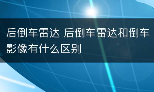 后倒车雷达 后倒车雷达和倒车影像有什么区别