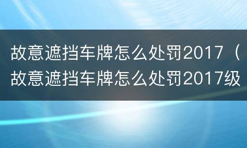 故意遮挡车牌怎么处罚2017（故意遮挡车牌怎么处罚2017级）