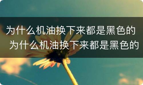 为什么机油换下来都是黑色的 为什么机油换下来都是黑色的怎么回事