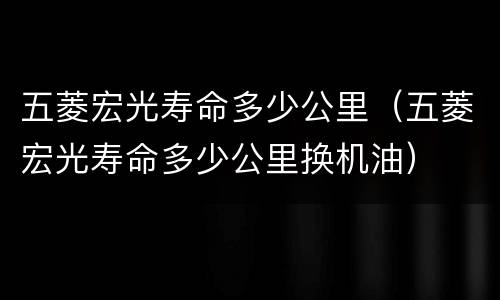 五菱宏光寿命多少公里（五菱宏光寿命多少公里换机油）