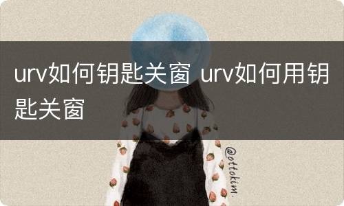 urv如何钥匙关窗 urv如何用钥匙关窗