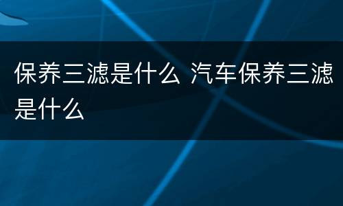 保养三滤是什么 汽车保养三滤是什么