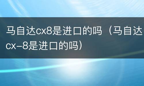 马自达cx8是进口的吗（马自达cx-8是进口的吗）