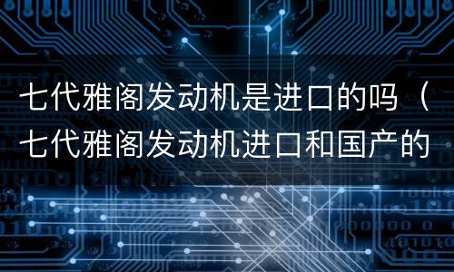 七代雅阁发动机是进口的吗（七代雅阁发动机进口和国产的区别）