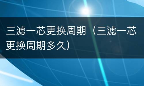 三滤一芯更换周期（三滤一芯更换周期多久）