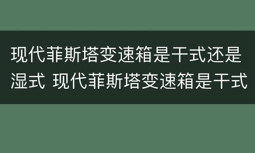 现代菲斯塔变速箱是干式还是湿式 现代菲斯塔变速箱是干式还是湿式的